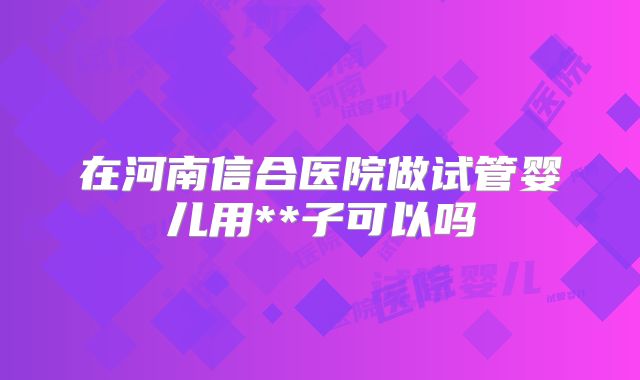在河南信合医院做试管婴儿用**子可以吗