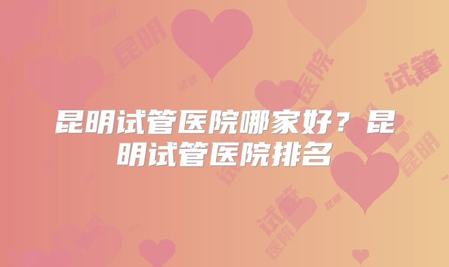 昆明试管医院哪家好？昆明试管医院排名