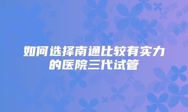 如何选择南通比较有实力的医院三代试管