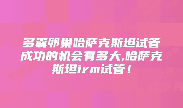 多囊卵巢哈萨克斯坦试管成功的机会有多大,哈萨克斯坦irm试管！