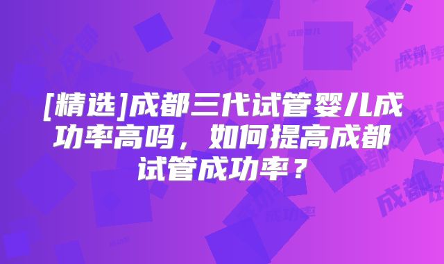[精选]成都三代试管婴儿成功率高吗，如何提高成都试管成功率？
