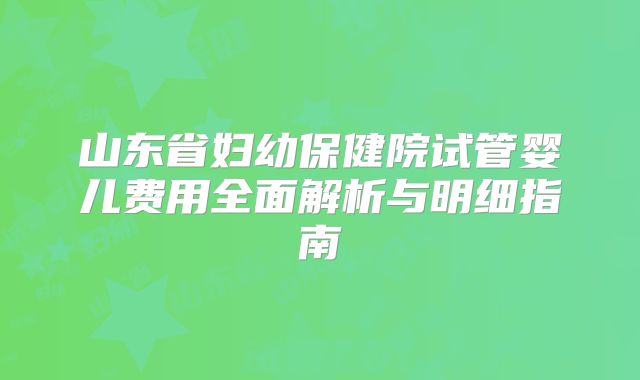 山东省妇幼保健院试管婴儿费用全面解析与明细指南