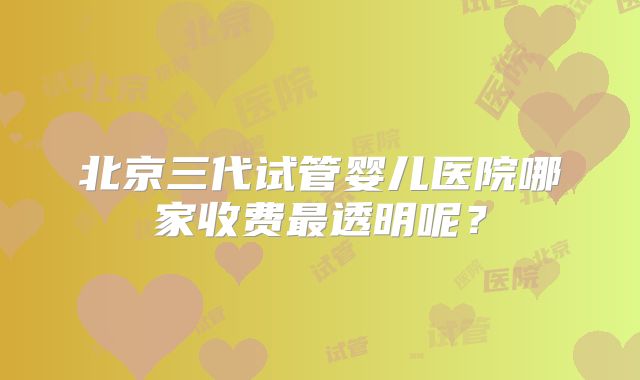 北京三代试管婴儿医院哪家收费最透明呢？