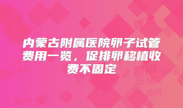 内蒙古附属医院卵子试管费用一览，促排卵移植收费不固定