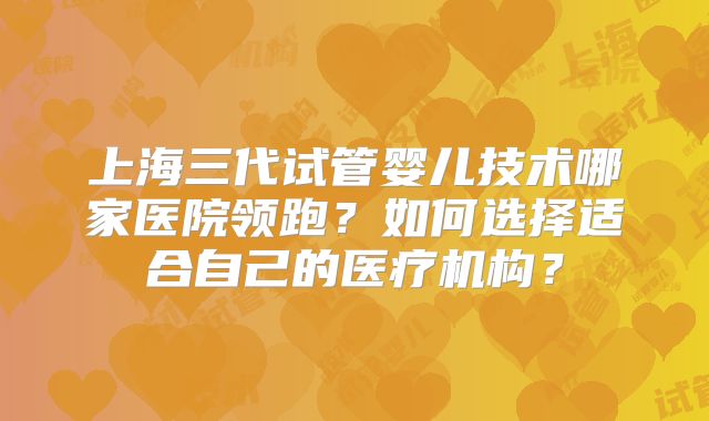上海三代试管婴儿技术哪家医院领跑？如何选择适合自己的医疗机构？