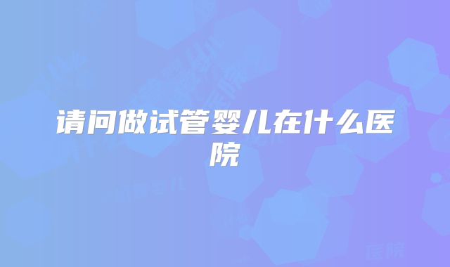 请问做试管婴儿在什么医院