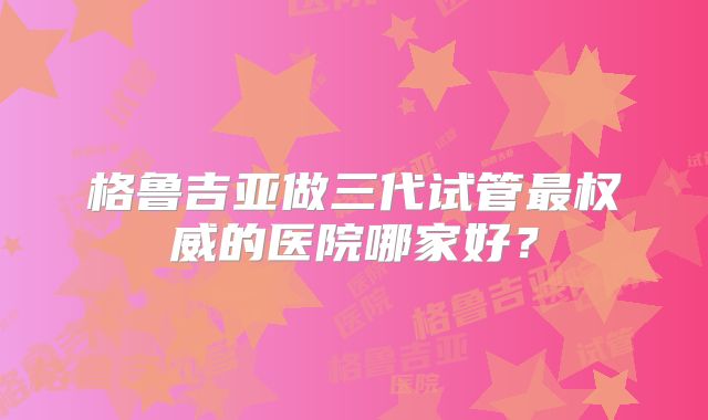 格鲁吉亚做三代试管最权威的医院哪家好?
