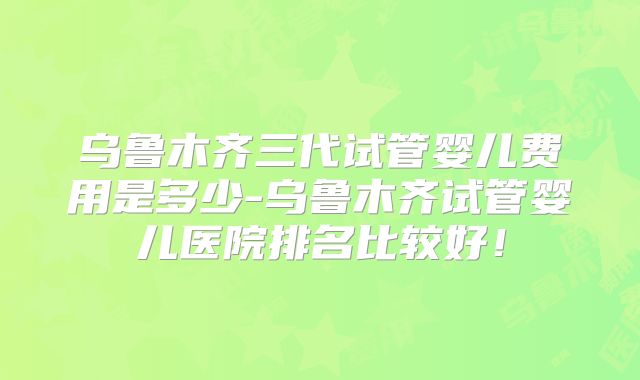 乌鲁木齐三代试管婴儿费用是多少-乌鲁木齐试管婴儿医院排名比较好！