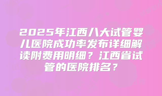 2025年江西八大试管婴儿医院成功率发布详细解读附费用明细？江西省试管的医院排名？