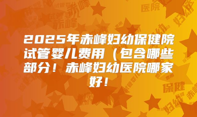 2025年赤峰妇幼保健院试管婴儿费用(包含哪些部分!赤峰妇幼医院哪家好!