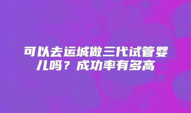 可以去运城做三代试管婴儿吗？成功率有多高