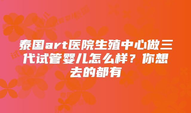 泰国art医院生殖中心做三代试管婴儿怎么样?你想去的都有