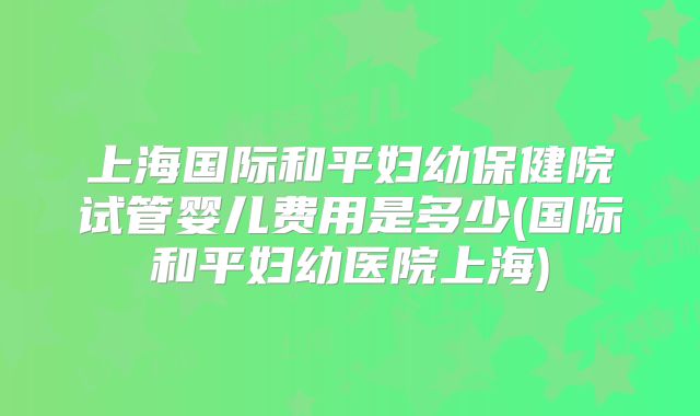 上海国际和平妇幼保健院试管婴儿费用是多少(国际和平妇幼医院上海)