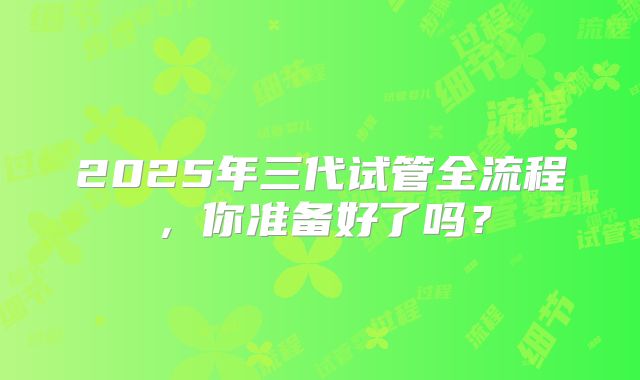 2025年三代试管全流程，你准备好了吗？