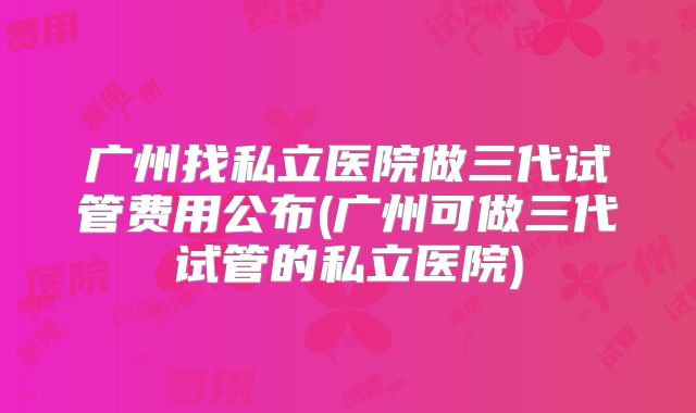 广州找私立医院做三代试管费用公布(广州可做三代试管的私立医院)