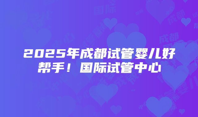 2025年成都试管婴儿好帮手！国际试管中心