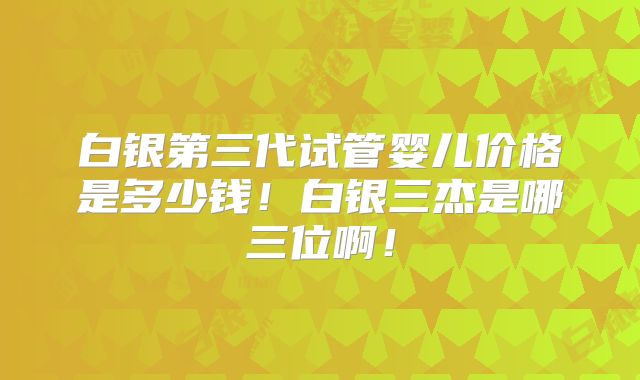 白银第三代试管婴儿价格是多少钱！白银三杰是哪三位啊！