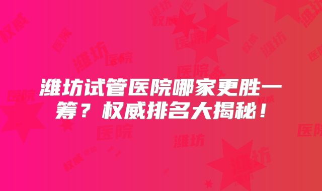 潍坊试管医院哪家更胜一筹？权威排名大揭秘！