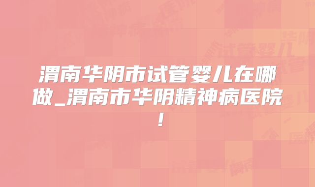 渭南华阴市试管婴儿在哪做_渭南市华阴精神病医院！