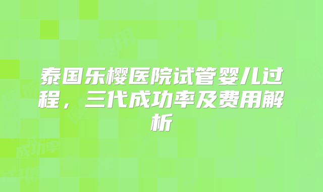 泰国乐樱医院试管婴儿过程，三代成功率及费用解析