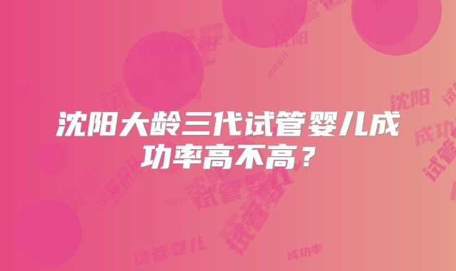 沈阳大龄三代试管婴儿成功率高不高？