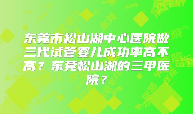东莞市松山湖中心医院做三代试管婴儿成功率高不高？东莞松山湖的三甲医院？
