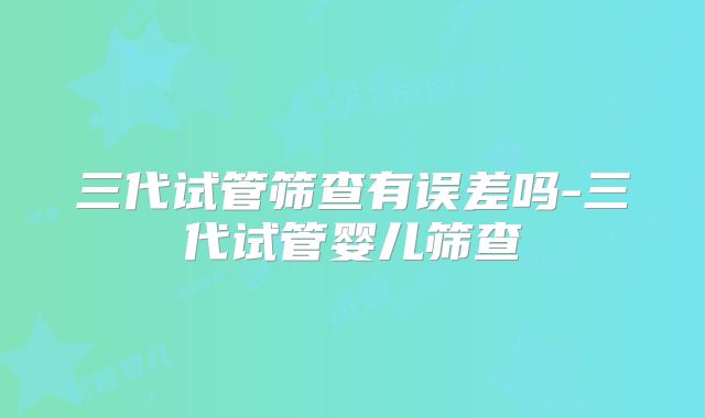 三代试管筛查有误差吗-三代试管婴儿筛查