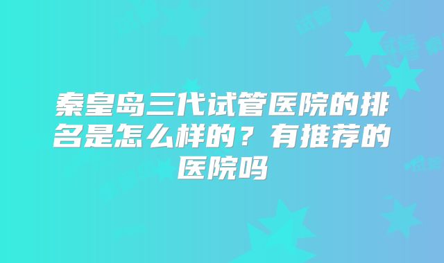 秦皇岛三代试管医院的排名是怎么样的？有推荐的医院吗