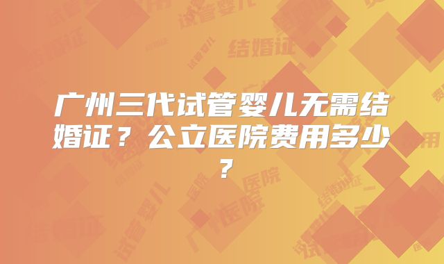 广州三代试管婴儿无需结婚证？公立医院费用多少？
