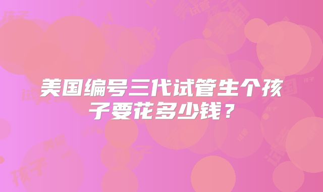 美国编号三代试管生个孩子要花多少钱？