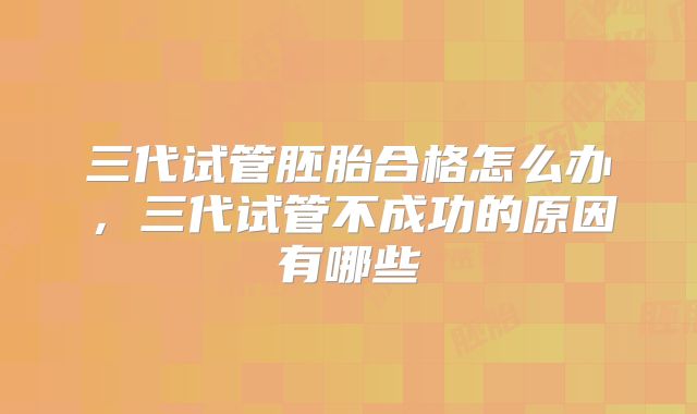 三代试管胚胎合格怎么办,三代试管不成功的原因有哪些