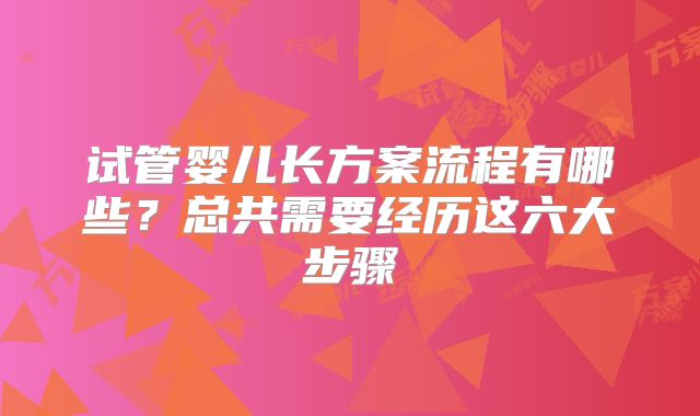 试管婴儿长方案流程有哪些？总共需要经历这六大步骤