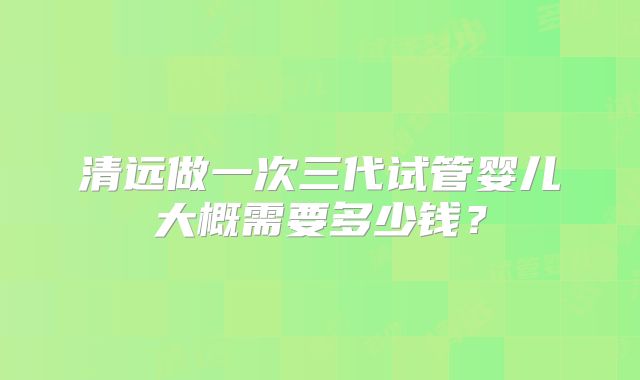 清远做一次三代试管婴儿大概需要多少钱？