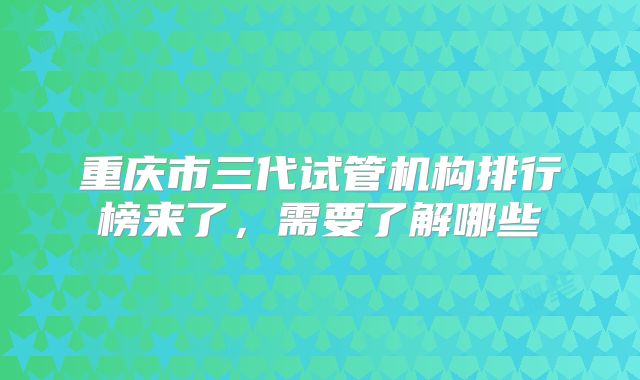 重庆市三代试管机构排行榜来了，需要了解哪些