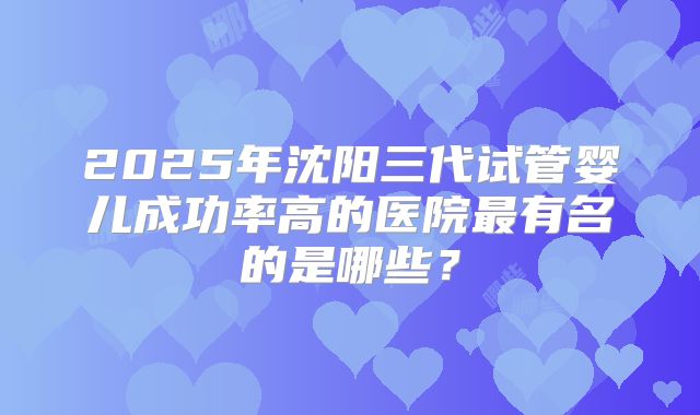 2025年沈阳三代试管婴儿成功率高的医院最有名的是哪些？