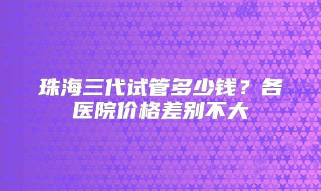 珠海三代试管多少钱？各医院价格差别不大