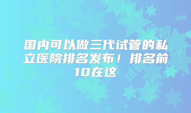 国内可以做三代试管的私立医院排名发布!排名前10在这