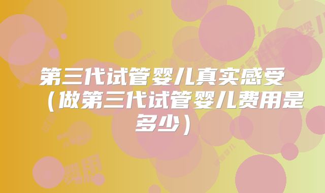 第三代试管婴儿真实感受(做第三代试管婴儿费用是多少)