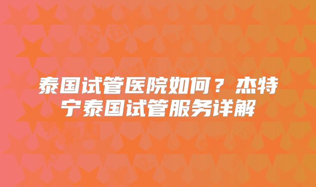 泰国试管医院如何？杰特宁泰国试管服务详解