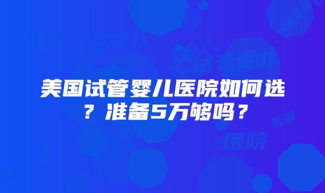 美国试管婴儿医院如何选？准备5万够吗？
