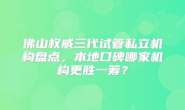 佛山权威三代试管私立机构盘点，本地口碑哪家机构更胜一筹？
