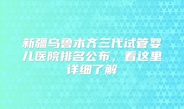 新疆乌鲁木齐三代试管婴儿医院排名公布，看这里详细了解