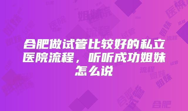 合肥做试管比较好的私立医院流程，听听成功姐妹怎么说