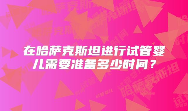 在哈萨克斯坦进行试管婴儿需要准备多少时间？