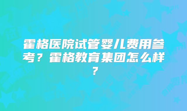 霍格医院试管婴儿费用参考？霍格教育集团怎么样？