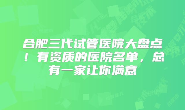 合肥三代试管医院大盘点！有资质的医院名单，总有一家让你满意