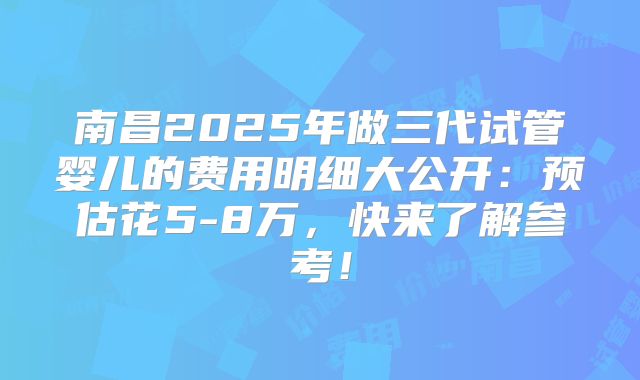 南昌2025年做三代试管婴儿的费用明细大公开：预估花5-8万，快来了解参考！
