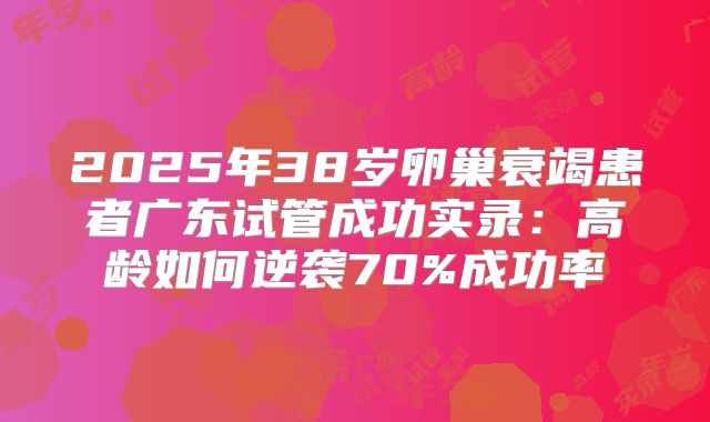 2025年38岁卵巢衰竭患者广东试管成功实录：高龄如何逆袭70%成功率