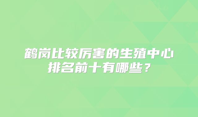 鹤岗比较厉害的生殖中心排名前十有哪些？