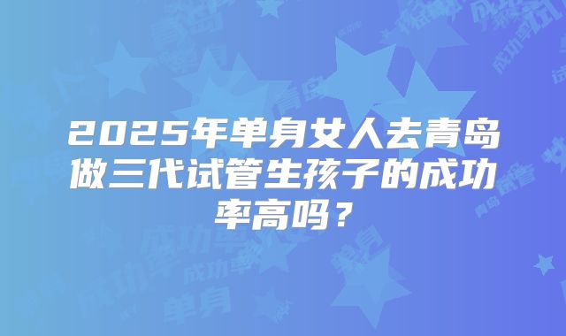 2025年单身女人去青岛做三代试管生孩子的成功率高吗？